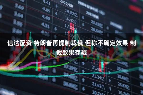 信达配资 特朗普再提制裁俄 但称不确定效果 制裁效果存疑