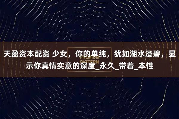 天盈资本配资 少女，你的单纯，犹如湖水澄碧，显示你真情实意的深度_永久_带着_本性