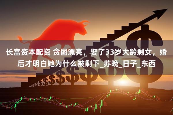 长富资本配资 贪图漂亮，娶了33岁大龄剩女，婚后才明白她为什么被剩下_苏晚_日子_东西