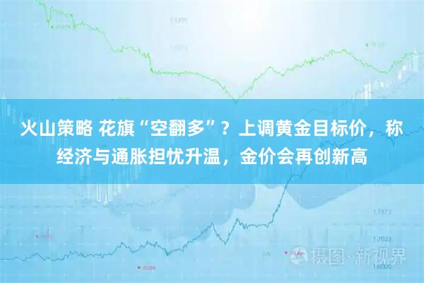 火山策略 花旗“空翻多”？上调黄金目标价，称经济与通胀担忧升温，金价会再创新高