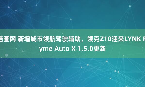 倍查网 新增城市领航驾驶辅助，领克Z10迎来LYNK Flyme Auto X 1.5.0更新