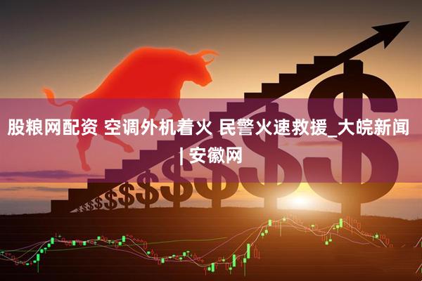 股粮网配资 空调外机着火 民警火速救援_大皖新闻 | 安徽网