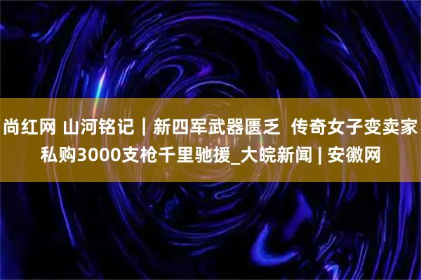 尚红网 山河铭记｜新四军武器匮乏  传奇女子变卖家私购3000支枪千里驰援_大皖新闻 | 安徽网