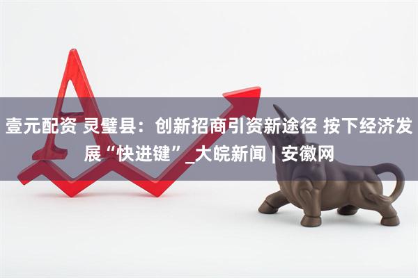 壹元配资 灵璧县：创新招商引资新途径 按下经济发展“快进键”_大皖新闻 | 安徽网