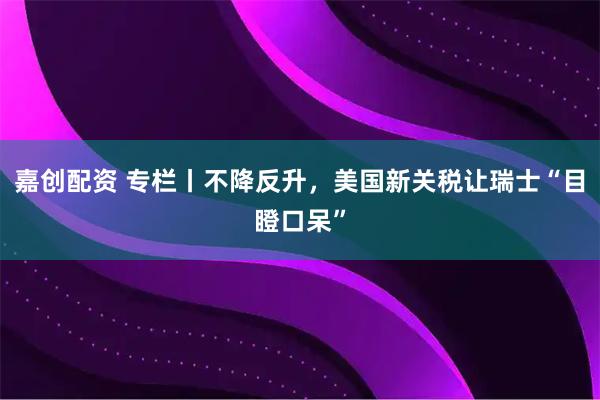 嘉创配资 专栏丨不降反升，美国新关税让瑞士“目瞪口呆”