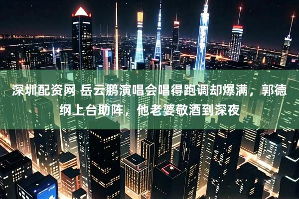 深圳配资网 岳云鹏演唱会唱得跑调却爆满，郭德纲上台助阵，他老婆敬酒到深夜