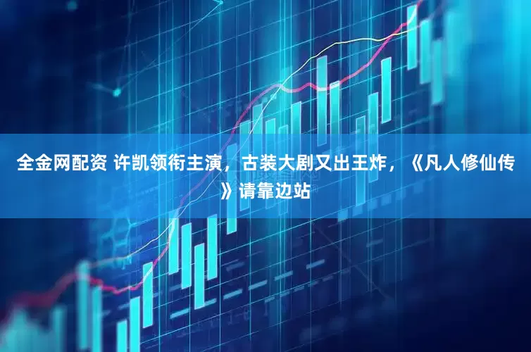 全金网配资 许凯领衔主演，古装大剧又出王炸，《凡人修仙传》请靠边站