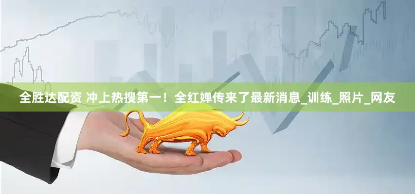 全胜达配资 冲上热搜第一！全红婵传来了最新消息_训练_照片_网友