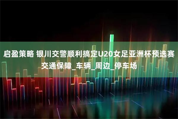 启盈策略 银川交警顺利搞定U20女足亚洲杯预选赛交通保障_车辆_周边_停车场