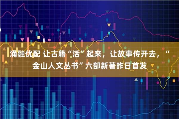 涌融优配 让古籍“活”起来，让故事传开去，“金山人文丛书”六部新著昨日首发