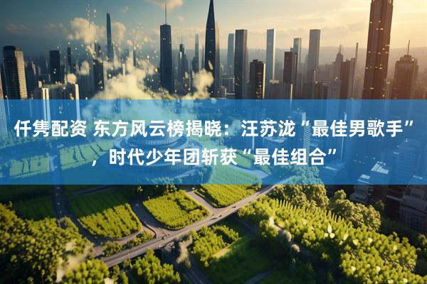 仟隽配资 东方风云榜揭晓：汪苏泷“最佳男歌手”，时代少年团斩获“最佳组合”