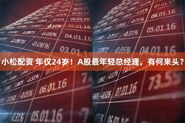 小松配资 年仅24岁！A股最年轻总经理，有何来头？