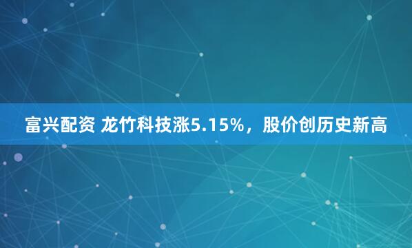 富兴配资 龙竹科技涨5.15%，股价创历史新高