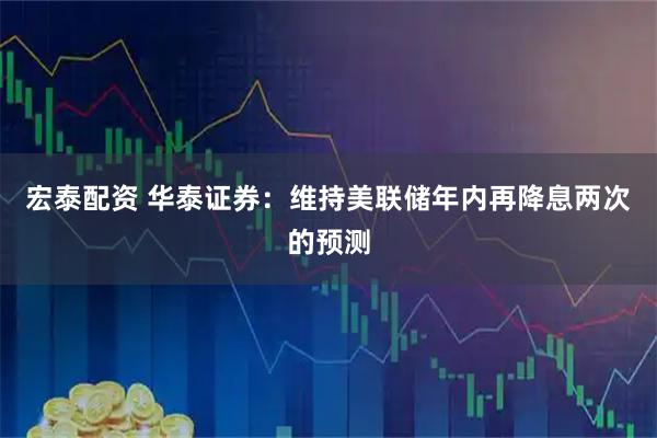 宏泰配资 华泰证券：维持美联储年内再降息两次的预测