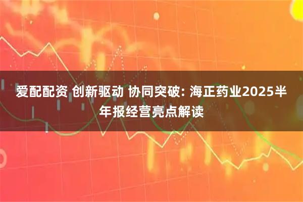 爱配配资 创新驱动 协同突破: 海正药业2025半年报经营亮点解读