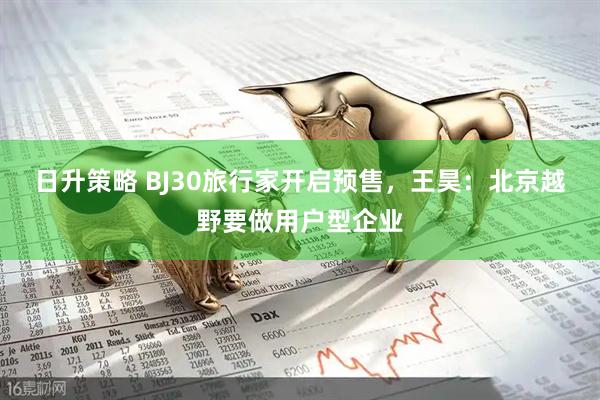 日升策略 BJ30旅行家开启预售，王昊：北京越野要做用户型企业