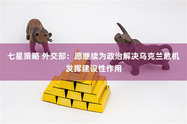 七星策略 外交部：愿继续为政治解决乌克兰危机发挥建设性作用