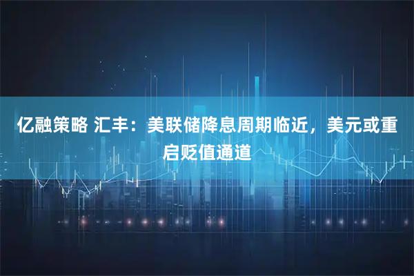 亿融策略 汇丰：美联储降息周期临近，美元或重启贬值通道