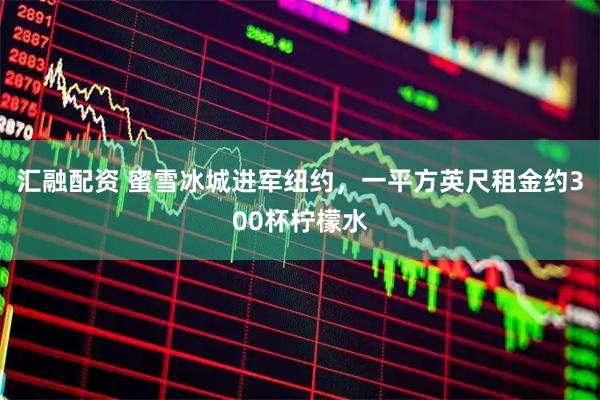 汇融配资 蜜雪冰城进军纽约，一平方英尺租金约300杯柠檬水