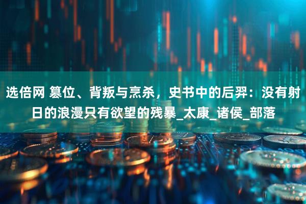 选倍网 篡位、背叛与烹杀,史书中的后羿:没有射日的浪漫只有欲望的残暴_太康_诸侯_部落