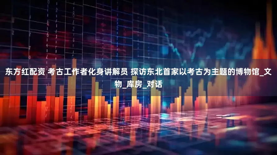 东方红配资 考古工作者化身讲解员 探访东北首家以考古为主题的博物馆_文物_库房_对话