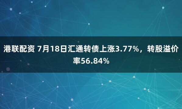 港联配资 7月18日汇通转债上涨3.77%，转股溢价率56.84%
