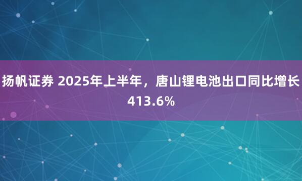 扬帆证券 2025年上半年，唐山锂电池出口同比增长413.6%