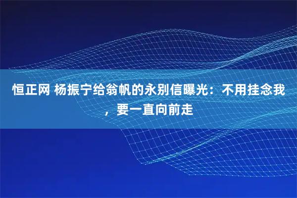 恒正网 杨振宁给翁帆的永别信曝光：不用挂念我，要一直向前走