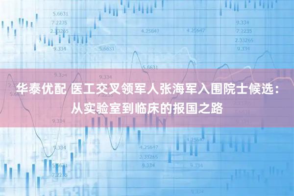 华泰优配 医工交叉领军人张海军入围院士候选：从实验室到临床的报国之路