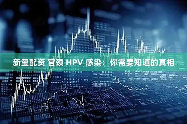 新玺配资 宫颈 HPV 感染：你需要知道的真相
