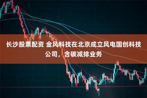 长沙股票配资 金风科技在北京成立风电国创科技公司，含碳减排业务