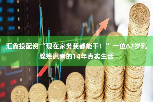 汇鑫投配资 “现在家务我都能干！” 一位62岁乳腺癌患者的14年真实生活
