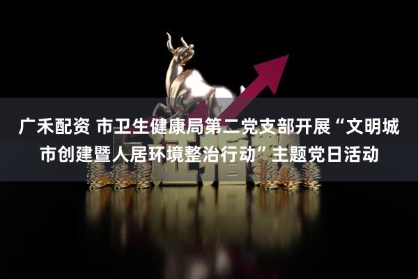 广禾配资 市卫生健康局第二党支部开展“文明城市创建暨人居环境整治行动”主题党日活动