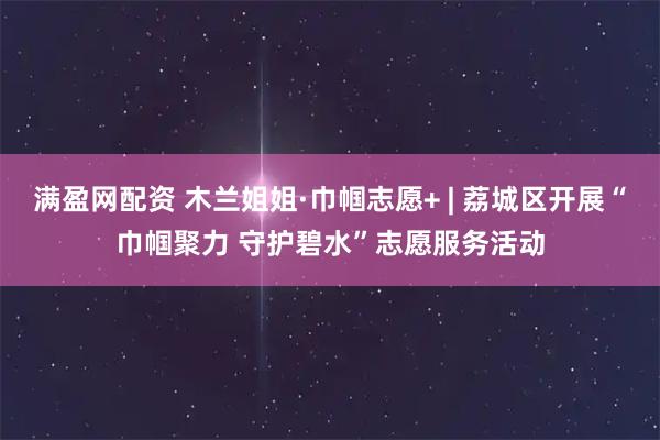 满盈网配资 木兰姐姐·巾帼志愿+ | 荔城区开展“巾帼聚力 守护碧水”志愿服务活动