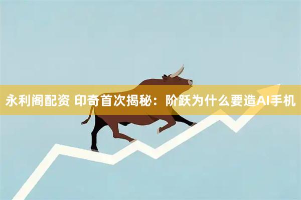 永利阁配资 印奇首次揭秘：阶跃为什么要造AI手机